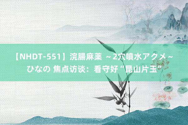 【NHDT-551】浣腸麻薬 ～2穴噴水アクメ～ ひなの 焦点访谈：看守好“昆山片玉”