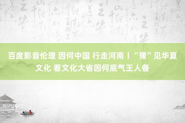 百度影音伦理 因何中国 行走河南丨“豫”见华夏文化 看文化大省因何底气王人备