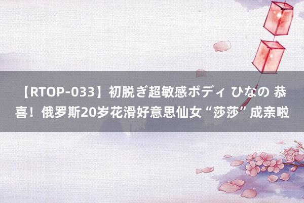 【RTOP-033】初脱ぎ超敏感ボディ ひなの 恭喜！俄罗斯20岁花滑好意思仙女“莎莎”成亲啦