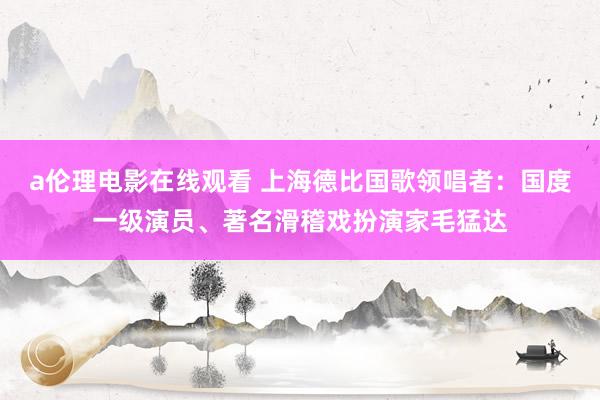 a伦理电影在线观看 上海德比国歌领唱者：国度一级演员、著名滑稽戏扮演家毛猛达