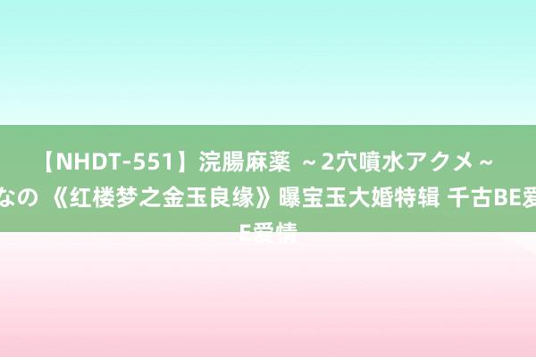 【NHDT-551】浣腸麻薬 ～2穴噴水アクメ～ ひなの 《红楼梦之金玉良缘》曝宝玉大婚特辑 千古BE爱情