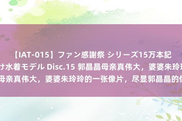 【IAT-015】ファン感謝祭 シリーズ15万本記念 これが噂の痙攣薬漬け水着モデル Disc.15 郭晶晶母亲真伟大，婆婆朱玲玲的一张像片，尽显郭晶晶的儒雅家教