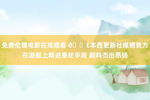 免费伦理电影在线观看 ?本西更新社媒晒我方在游艇上精进垂纶手段 颜料杰出昂扬