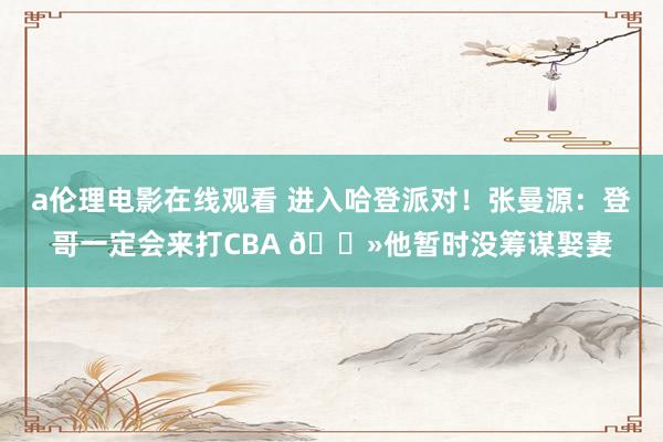 a伦理电影在线观看 进入哈登派对！张曼源：登哥一定会来打CBA ?他暂时没筹谋娶妻