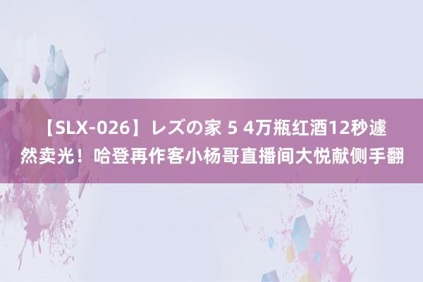 【SLX-026】レズの家 5 4万瓶红酒12秒遽然卖光！哈登再作客小杨哥直播间大悦献侧手翻