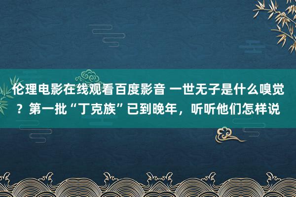 伦理电影在线观看百度影音 一世无子是什么嗅觉？第一批“丁克族”已到晚年，听听他们怎样说