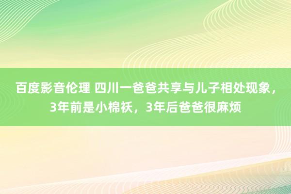 百度影音伦理 四川一爸爸共享与儿子相处现象，3年前是小棉袄，3年后爸爸很麻烦