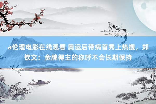 a伦理电影在线观看 奥运后带病首秀上热搜，郑钦文：金牌得主的称呼不会长期保持