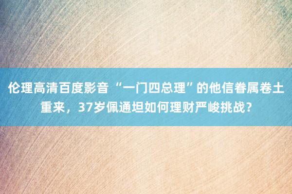 伦理高清百度影音 “一门四总理”的他信眷属卷土重来，37岁佩通坦如何理财严峻挑战？