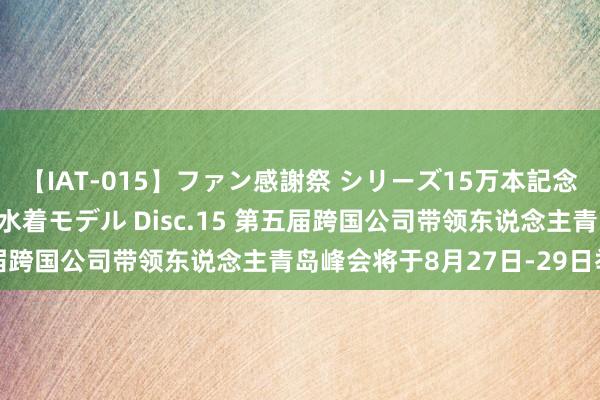 【IAT-015】ファン感謝祭 シリーズ15万本記念 これが噂の痙攣薬漬け水着モデル Disc.15 第五届跨国公司带领东说念主青岛峰会将于8月27日-29日举行