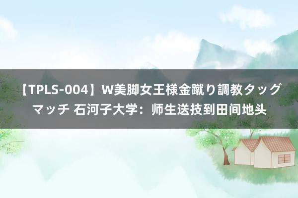 【TPLS-004】W美脚女王様金蹴り調教タッグマッチ 石河子大学：师生送技到田间地头