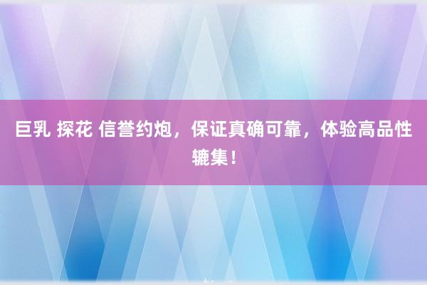 巨乳 探花 信誉约炮，保证真确可靠，体验高品性辘集！