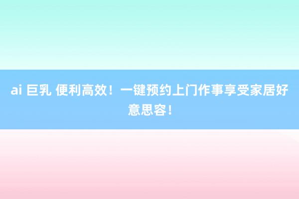 ai 巨乳 便利高效！一键预约上门作事享受家居好意思容！