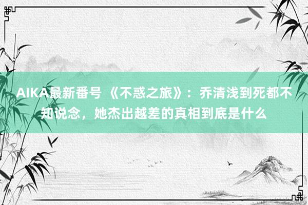 AIKA最新番号 《不惑之旅》：乔清浅到死都不知说念，她杰出越差的真相到底是什么