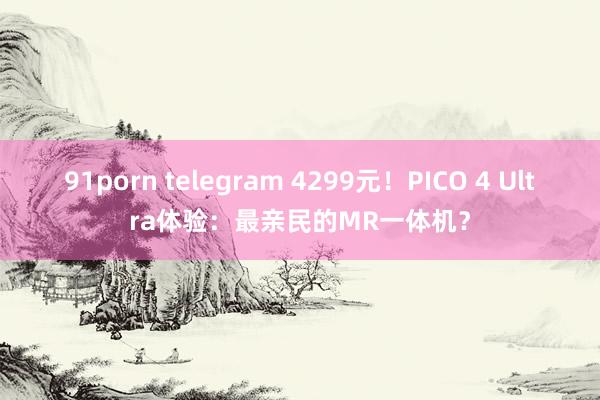 91porn telegram 4299元！PICO 4 Ultra体验：最亲民的MR一体机？