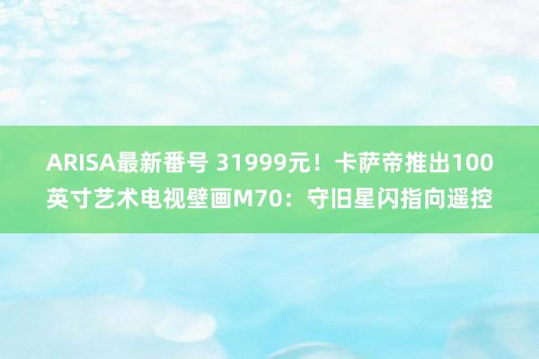 ARISA最新番号 31999元！卡萨帝推出100英寸艺术电视壁画M70：守旧星闪指向遥控