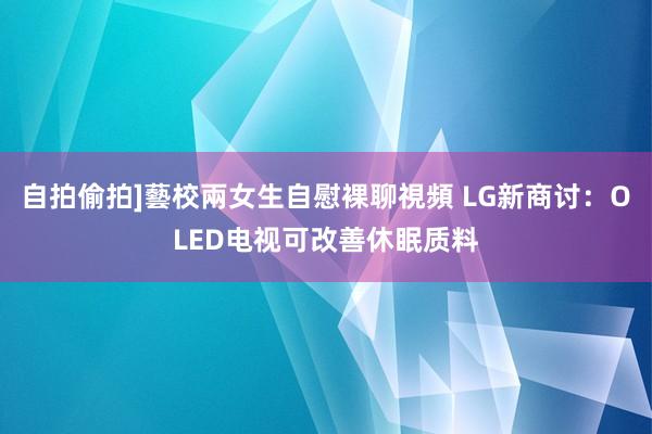 自拍偷拍]藝校兩女生自慰裸聊視頻 LG新商讨：OLED电视可改善休眠质料