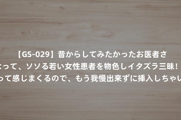 【GS-029】昔からしてみたかったお医者さんゴッコ ニセ医者になって、ソソる若い女性患者を物色しイタズラ三昧！パンツにシミまで作って感じまくるので、もう我慢出来ずに挿入しちゃいました。ああ、昔から憧れていたお医者さんゴッコをついに達成！ 对话中泰证券资管蔡凤仪：利率波动，收蛋还能不绝吗？