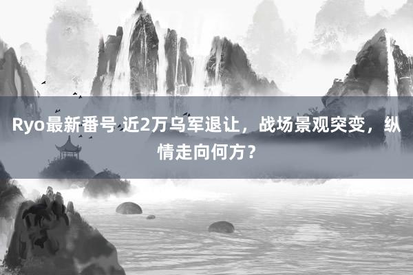 Ryo最新番号 近2万乌军退让，战场景观突变，纵情走向何方？