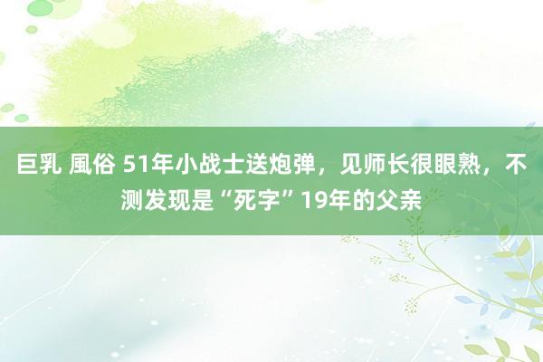 巨乳 風俗 51年小战士送炮弹，见师长很眼熟，不测发现是“死字”19年的父亲