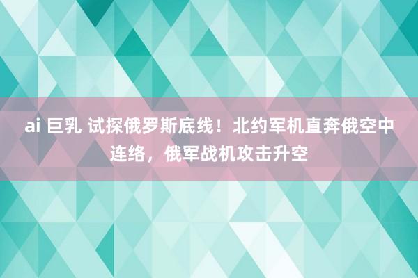 ai 巨乳 试探俄罗斯底线！北约军机直奔俄空中连络，俄军战机攻击升空