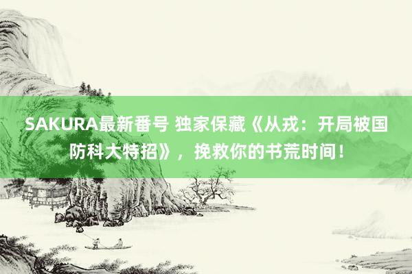 SAKURA最新番号 独家保藏《从戎：开局被国防科大特招》，挽救你的书荒时间！