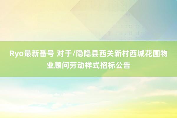 Ryo最新番号 对于/隐隐县西关新村西城花圃物业顾问劳动样式招标公告