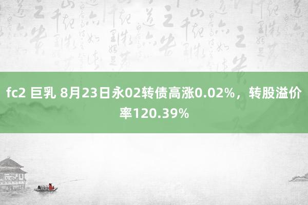 fc2 巨乳 8月23日永02转债高涨0.02%，转股溢价率120.39%