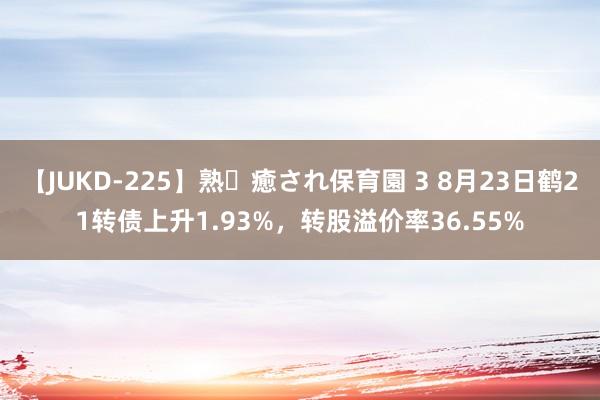 【JUKD-225】熟・癒され保育園 3 8月23日鹤21转债上升1.93%，转股溢价率36.55%