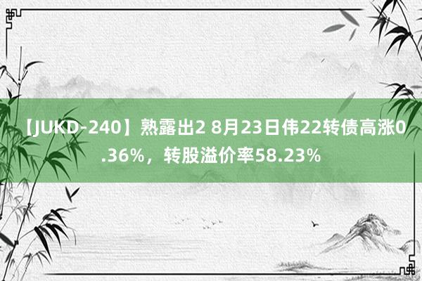 【JUKD-240】熟露出2 8月23日伟22转债高涨0.36%，转股溢价率58.23%