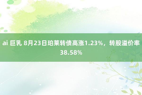 ai 巨乳 8月23日珀莱转债高涨1.23%，转股溢价率38.58%