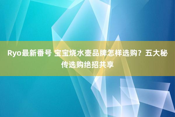 Ryo最新番号 宝宝烧水壶品牌怎样选购？五大秘传选购绝招共享