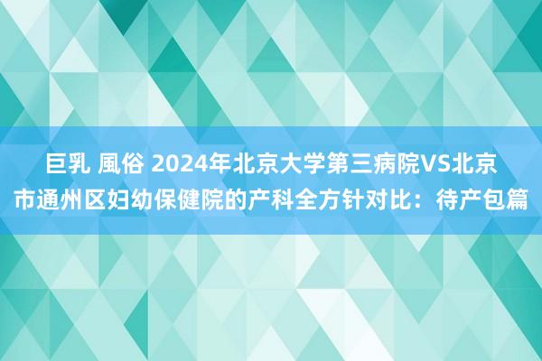 巨乳 風俗 2024年北京大学第三病院VS北京市通州区妇幼保健院的产科全方针对比：待产包篇