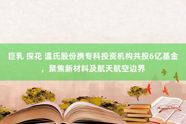 巨乳 探花 温氏股份携专科投资机构共投6亿基金，聚焦新材料及航天航空边界