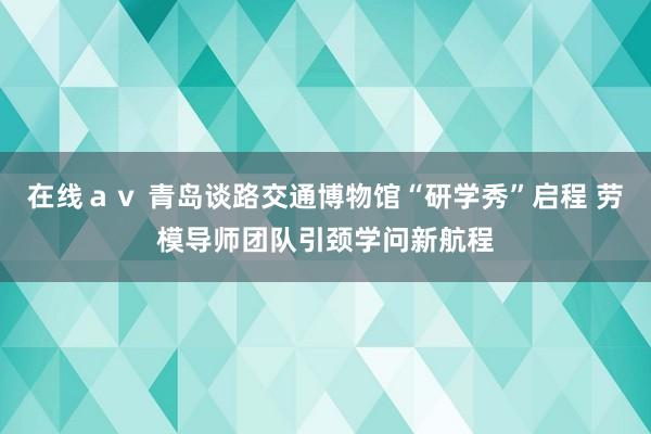 在线ａｖ 青岛谈路交通博物馆“研学秀”启程 劳模导师团队引颈学问新航程