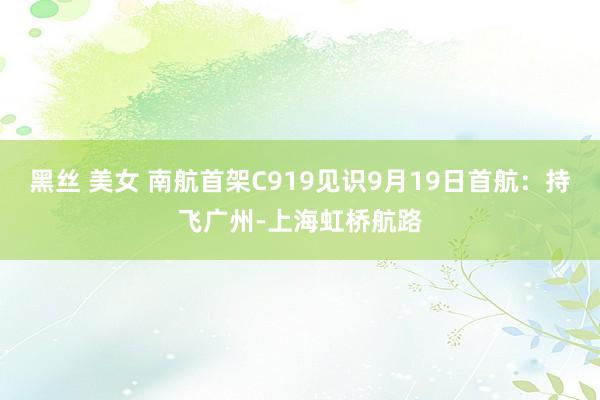 黑丝 美女 南航首架C919见识9月19日首航：持飞广州-上海虹桥航路