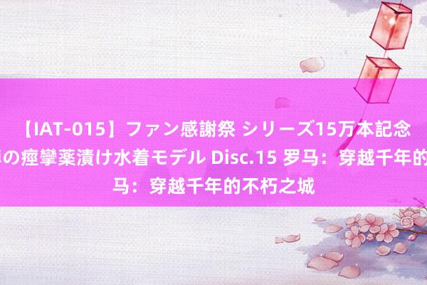 【IAT-015】ファン感謝祭 シリーズ15万本記念 これが噂の痙攣薬漬け水着モデル Disc.15 罗马：穿越千年的不朽之城