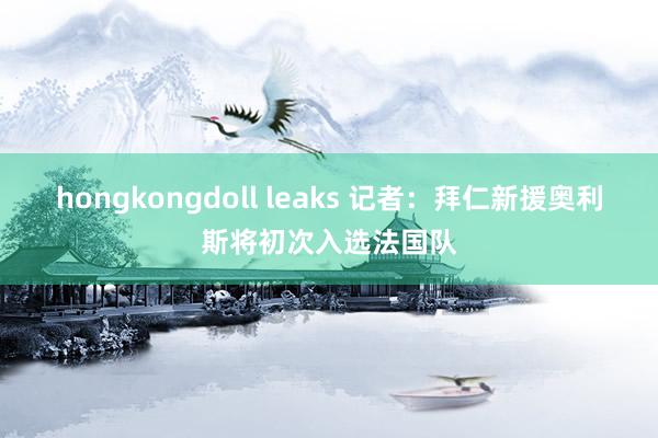 hongkongdoll leaks 记者：拜仁新援奥利斯将初次入选法国队