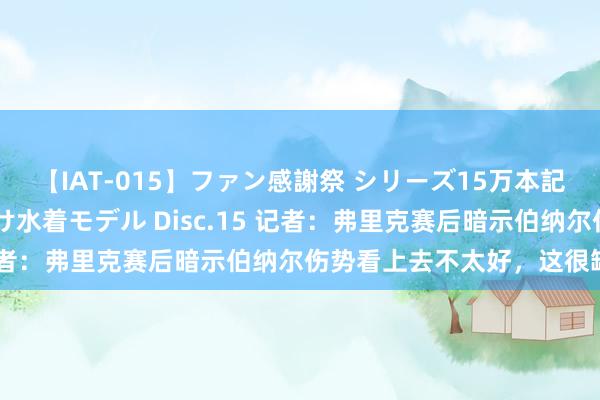 【IAT-015】ファン感謝祭 シリーズ15万本記念 これが噂の痙攣薬漬け水着モデル Disc.15 记者：弗里克赛后暗示伯纳尔伤势看上去不太好，这很缺憾