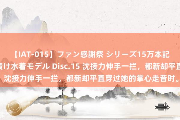 【IAT-015】ファン感謝祭 シリーズ15万本記念 これが噂の痙攣薬漬け水着モデル Disc.15 沈接力伸手一拦，都新却平直穿过她的掌心走昔时。