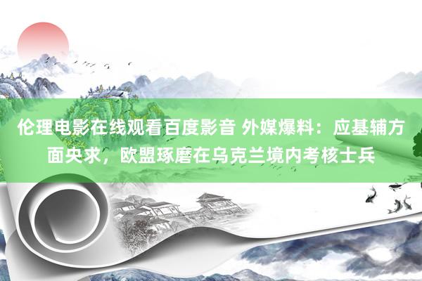 伦理电影在线观看百度影音 外媒爆料：应基辅方面央求，欧盟琢磨在乌克兰境内考核士兵