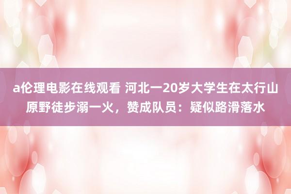 a伦理电影在线观看 河北一20岁大学生在太行山原野徒步溺一火，赞成队员：疑似路滑落水