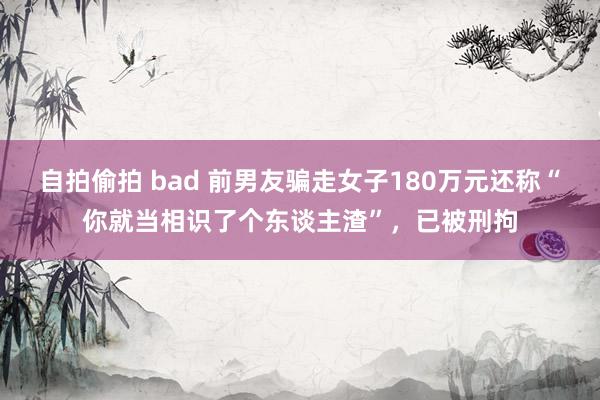 自拍偷拍 bad 前男友骗走女子180万元还称“你就当相识了个东谈主渣”，已被刑拘