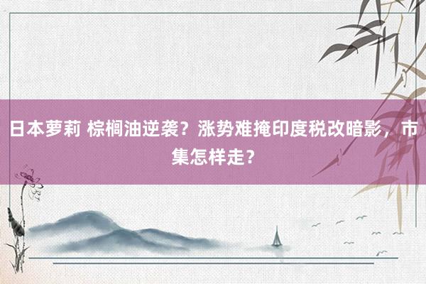 日本萝莉 棕榈油逆袭？涨势难掩印度税改暗影，市集怎样走？