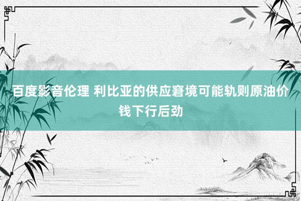 百度影音伦理 利比亚的供应窘境可能轨则原油价钱下行后劲