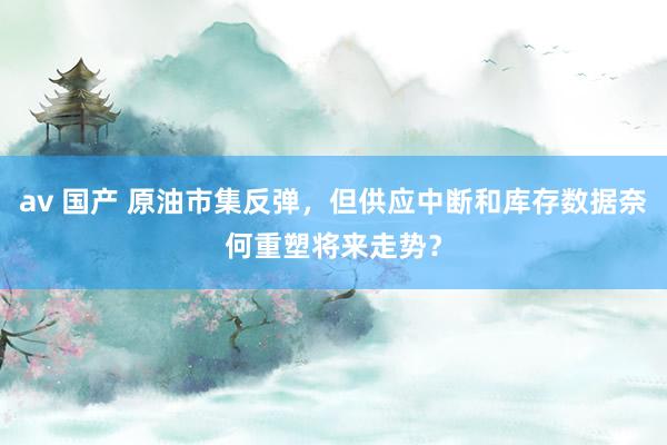 av 国产 原油市集反弹，但供应中断和库存数据奈何重塑将来走势？