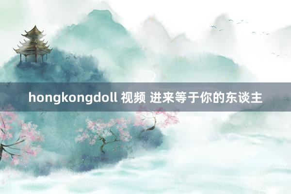 hongkongdoll 视频 进来等于你的东谈主