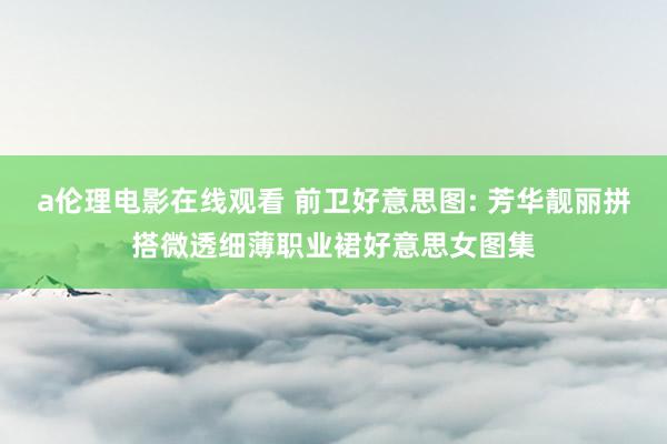 a伦理电影在线观看 前卫好意思图: 芳华靓丽拼搭微透细薄职业裙好意思女图集