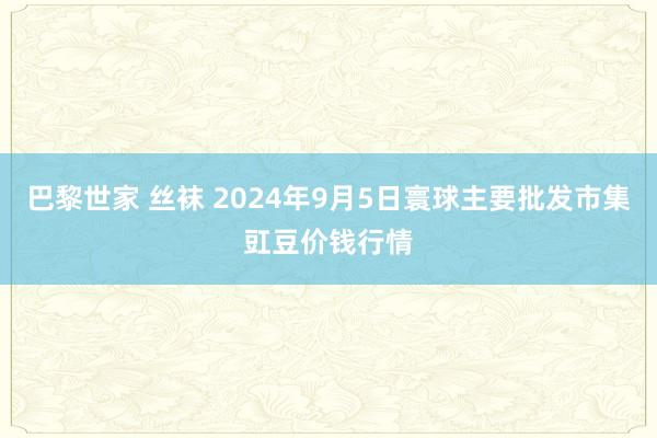 巴黎世家 丝袜 2024年9月5日寰球主要批发市集豇豆价钱行情