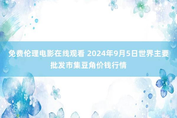 免费伦理电影在线观看 2024年9月5日世界主要批发市集豆角价钱行情